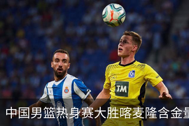 中国男篮热身赛大胜喀麦隆含金量不足
