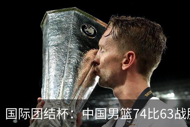 国际团结杯：中国男篮74比63战胜格鲁吉亚男篮