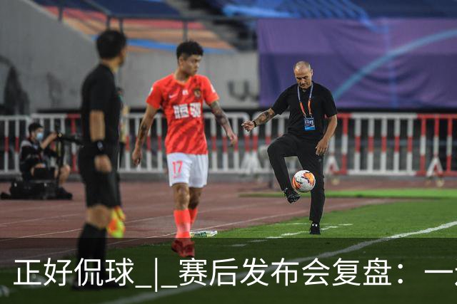 正好侃球 | 赛后发布会复盘：一边是绝境后的欣喜，一边是占优却失利的遗憾
