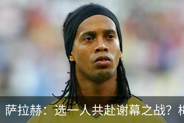 萨拉赫：选一人共赴谢幕之战？梅西！现在先庆祝，然后再研究对手