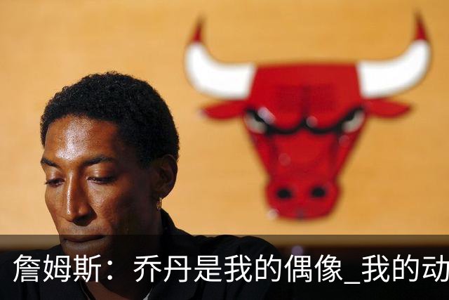 詹姆斯：乔丹是我的偶像 我的动力源自对手&不辜负上帝赐予的天赋