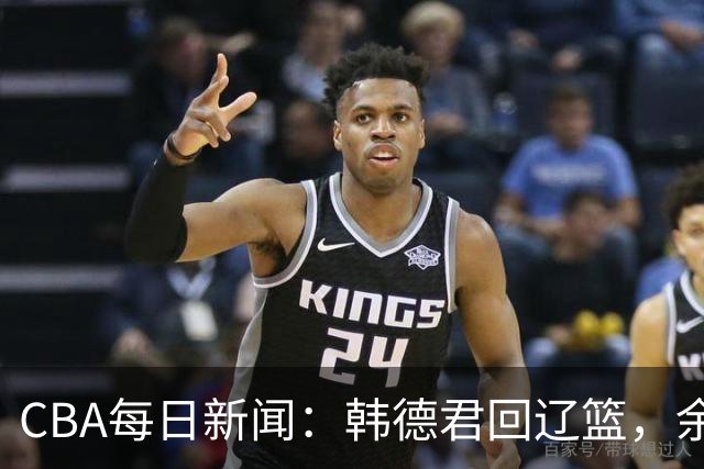 CBA每日新闻：韩德君回辽篮，余嘉豪结束留洋，张镇麟新合同曝光
