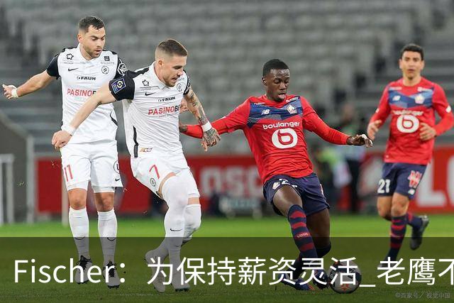 Fischer：为保持薪资灵活 老鹰不急于跟多尔特提前续约