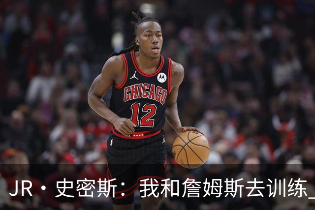 JR·史密斯：我和詹姆斯去训练 当天他独自加练三次都不告诉我